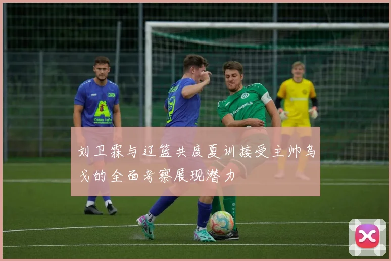 刘卫霖与辽篮共度夏训接受主帅乌戈的全面考察展现潜力