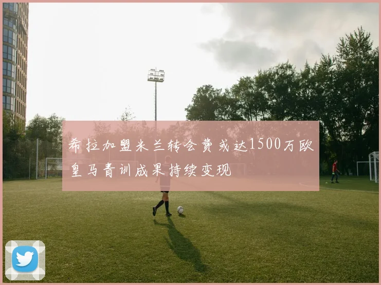 希拉加盟米兰转会费或达1500万欧皇马青训成果持续变现