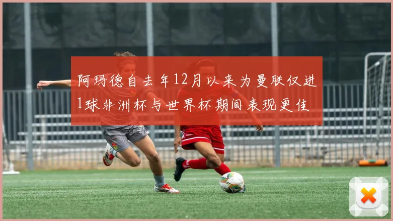 阿玛德自去年12月以来为曼联仅进1球非洲杯与世界杯期间表现更佳