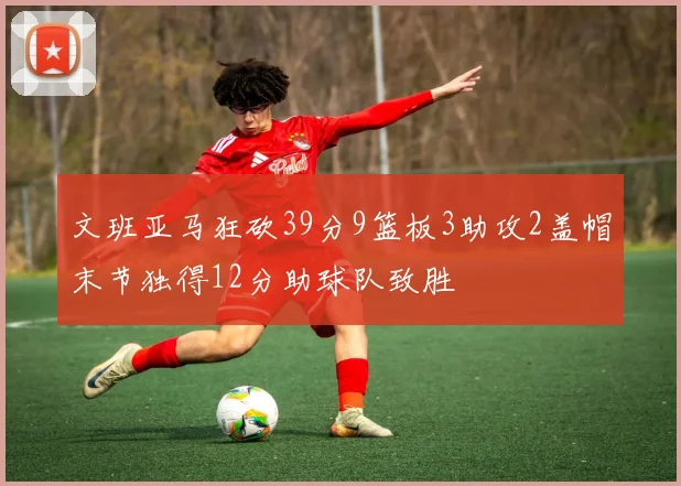 文班亚马狂砍39分9篮板3助攻2盖帽末节独得12分助球队致胜