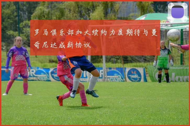 罗马俱乐部加大续约力度期待与曼奇尼达成新协议