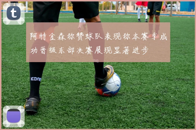 阿特金森称赞球队表现称本赛季成功晋级东部决赛展现显著进步