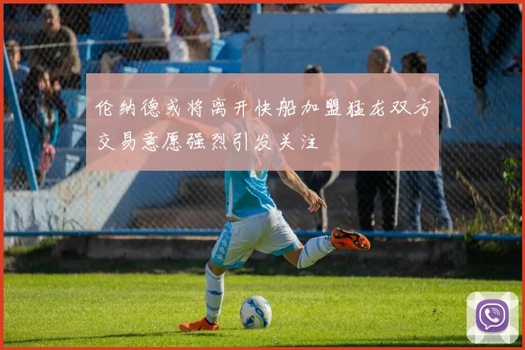 伦纳德或将离开快船加盟猛龙双方交易意愿强烈引发关注