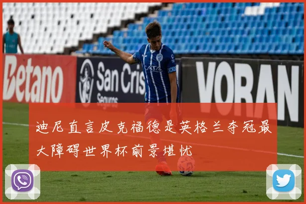 迪尼直言皮克福德是英格兰夺冠最大障碍世界杯前景堪忧