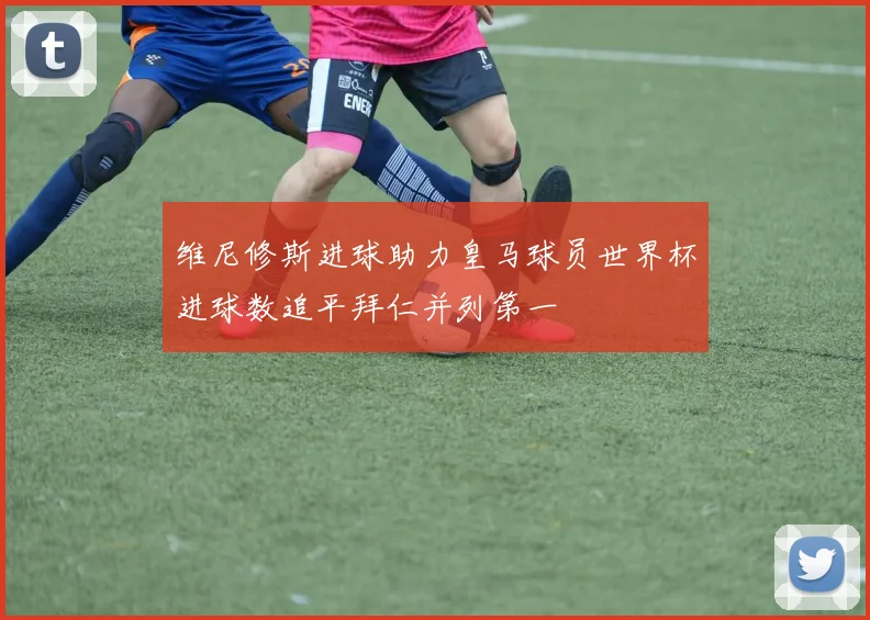 维尼修斯进球助力皇马球员世界杯进球数追平拜仁并列第一