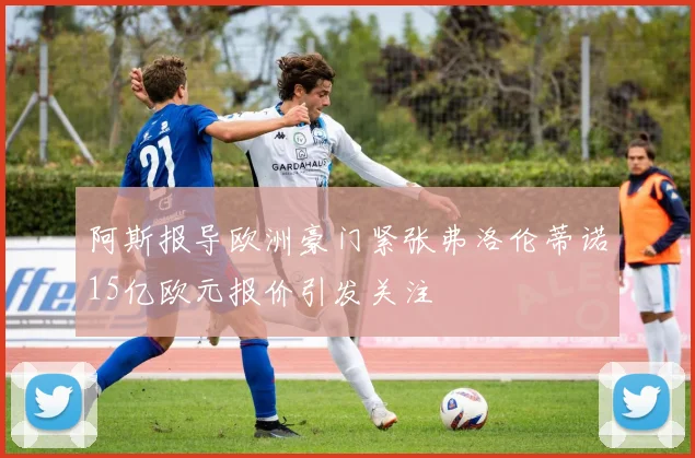 阿斯报导欧洲豪门紧张弗洛伦蒂诺15亿欧元报价引发关注