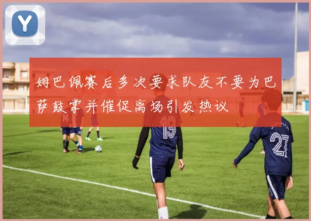 姆巴佩赛后多次要求队友不要为巴萨鼓掌并催促离场引发热议