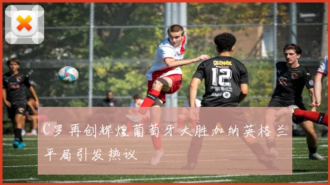 C罗再创辉煌葡萄牙大胜加纳英格兰平局引发热议