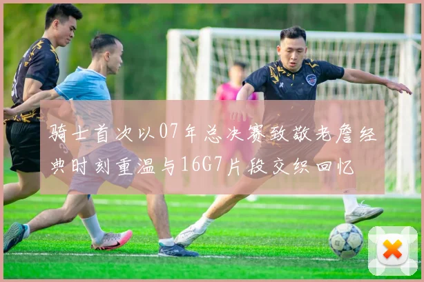 骑士首次以07年总决赛致敬老詹经典时刻重温与16G7片段交织回忆
