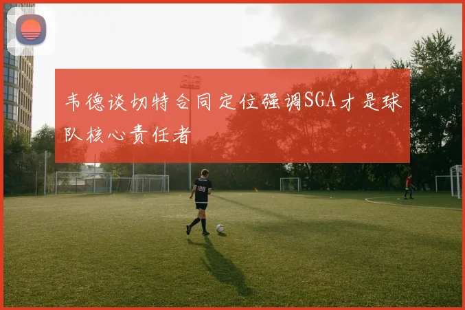 韦德谈切特合同定位强调SGA才是球队核心责任者