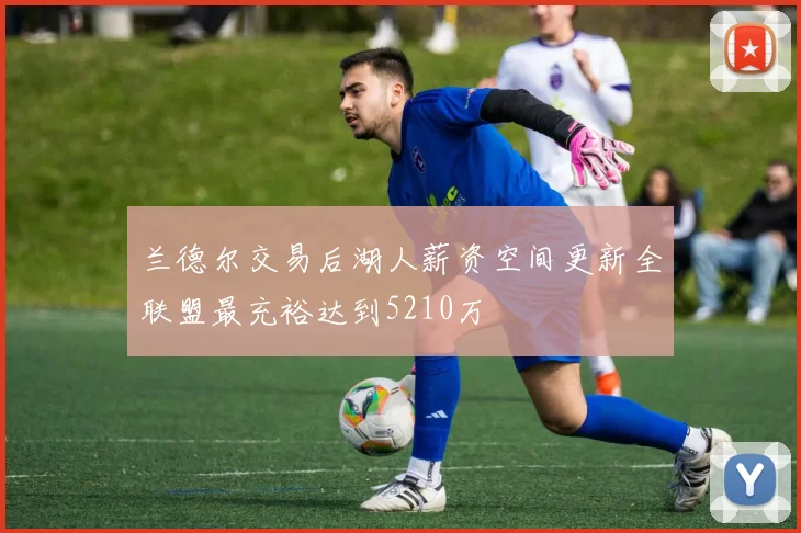 兰德尔交易后湖人薪资空间更新全联盟最充裕达到5210万
