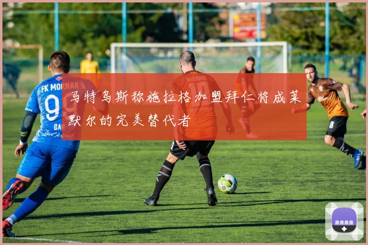 马特乌斯称施拉格加盟拜仁将成莱默尔的完美替代者