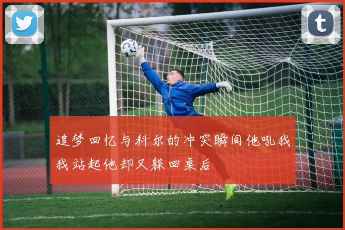 追梦回忆与科尔的冲突瞬间他吼我我站起他却又躲回桌后