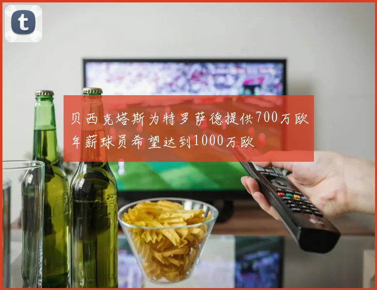 贝西克塔斯为特罗萨德提供700万欧年薪球员希望达到1000万欧