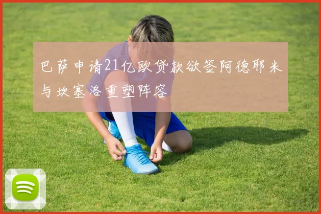 巴萨申请21亿欧贷款欲签阿德耶米与坎塞洛重塑阵容